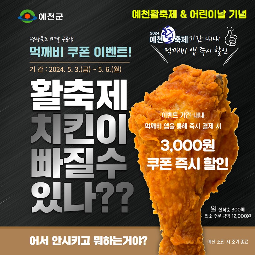 예천활축제 & 어린이날 기념 경상북도 배달 공공앱 먹깨비 쿠폰 이벤트! 기간 : 2024. 5. 3.(금) ~ 5. 6.(월) 활축제 치킨이 빠질 수 있나?? 2024 예천 활축제 기간 내내 먹깨비 앱 즉시 할인 이벤트 기간 내내 먹깨비 앱을 통해 즉시 결제 시 3,000원 쿠폰 즉시 할인 일 선착순 300매 최소 주문 금액 12,000원 어서 안시키고 뭐하는거야? 예산 소진 시 조기 종료
